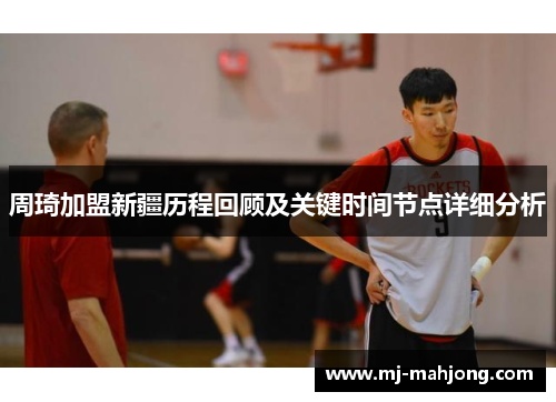 周琦加盟新疆历程回顾及关键时间节点详细分析