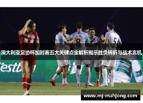 澳大利亚足协杯加时赛五大关键点全解析揭示胜负转折与战术玄机