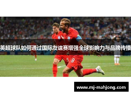 英超球队如何通过国际友谊赛增强全球影响力与品牌传播