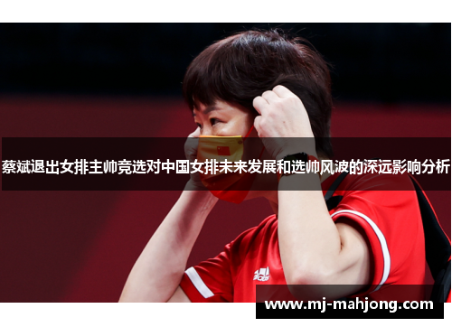 蔡斌退出女排主帅竞选对中国女排未来发展和选帅风波的深远影响分析