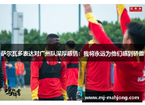 萨尔瓦多表达对广州队深厚感情：我将永远为他们感到骄傲