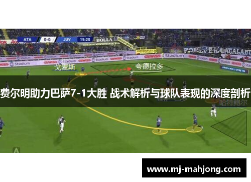 费尔明助力巴萨7-1大胜 战术解析与球队表现的深度剖析