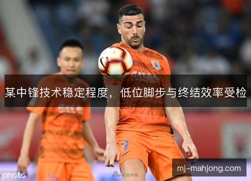 某中锋技术稳定程度，低位脚步与终结效率受检